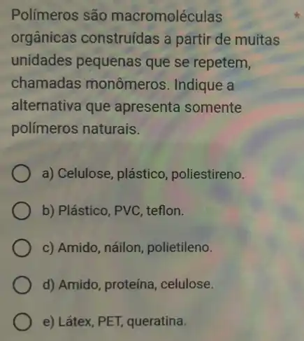 Polímeros são macromoléculas
orgânicas construídas a partir de muitas
unidades pequenas que se repetem,
chamadas monômeros Indique a
alternativa que apresenta somente
polímeros naturais.
a) Celulose, plástico , poliestireno.
b) Plástico, PVC, teflon.
c) Amido, náilon polietileno.
d) Amido, proteína , celulose.
e) Látex, PET, queratina.