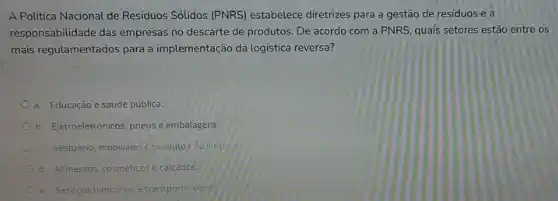 A Política Nacional de Residuos Sólidos (PNRS)estabelece diretrizes para a gestão de residuos e a
responsabilidade das empresas no descarte de produtos . De acordo com a PNRS, quais setores estão entre os
mais regulamentados para a implementação da logistica reversa?
a. Educação esaude pública.
b. Eletroeletrônicos, pneus e embalagens
Vestuario, mobiliano e produtos de
d. Alimentos, cosméticos e calcados.
e. Servicos bancários etransports