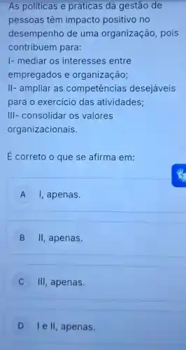 As políticas e práticas da gestão de
pèssoas têm impacto positivo no
desempenho de uma organização , pois
contribuem para:
I- mediar os interesses entre
empregados e organização;
II- ampliar as competências desejáveis
para o exercicio das atividades;
III- consolidar os valores
organizacionais.
E correto o que se afirma em:
A I, apenas.
B II , apenas.
C III , apenas.
D I e II , apenas. D