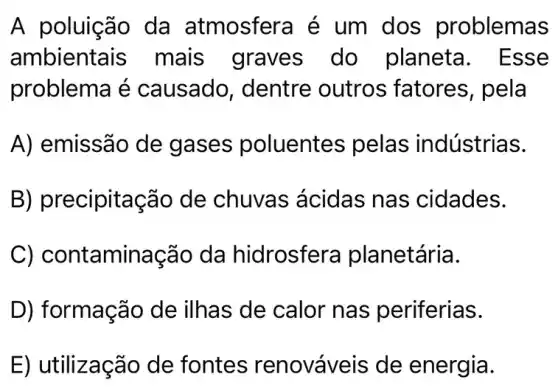 A poluição da atmosfera é um dos problemas
ambientais mais graves do planeta . Esse
problema é causado , dentre outros fatores, pela
A) emissão de gases poluentes pelas indústrias.
B) precipitação de chuvas ácidas nas cidades.
C) contaminação da hidrosfer a planetária.
D) formação de ilhas de calor nas periferias.
E) utilização de fontes renováveis de energia.