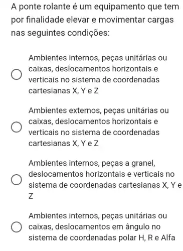 A ponte rolante é um equipament o que tem
por finalidade elevar e movimentar cargas
nas seguintes condições:
Ambientes internos , peças unitárias ou
caixas , deslocament os horizontais e
verticais no sistema de coordenadas
cartesianas X, YeZ
Ambientes externos , peças unitárias ou
caixas, deslocamer tos horizontais e
verticais no sistema de coordenadas
cartesianas X, YeZ
Ambientes internos , peças a granel,
deslocamentos horizontais e verticais no
sistema de coordenadas cartesianas X, Ye
z
Ambientes internos , peças unitárias ou
caixas, deslocamer itos em ângulo no
sistema de coordenadas polar H , R e Alfa