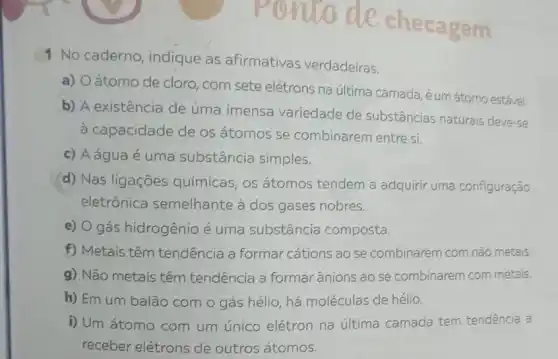 ponto de che c agem
1 No caderno, indique as afirmativas verdadeiras.
a) Oátomo de cloro, com sete elétrons na última camada, é um átomo estável.
b) A existência de uma imensa variedade de substâncias naturais deve-se
à capacidade de os átomos se combinarem entre si.
c) Aáguaé uma substância simples.
d) Nas ligações químicas, os átomos tendem a adquirir uma configuração
eletrônica semelhante à dos gases nobres.
e) O gás hidrogênio é uma substância composta.
f) Metais têm tendência a formar cations ao se combinarem com não metais
g) Não metais têm tendência a formar ânions ao se combinarem com metais.
h) Em um balão com o gás hélio há moléculas de hélio.
i) Um átomo com um único elétron na última camada tem tendência a
receber elétrons de outros átomos.