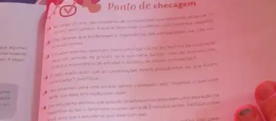 Ponto de checagem
Ao longo do ano vào mudando as constelacbes que podemos observal no
ceu em certo horario Aque se deve essa mudanca? Justifique sua resposta
Cite fatores que evidenciam a importancia das constelacbes na vida dos
diversos povos
Estudos recentes apontam como principal causa do declinio da civilização
mais um periodo de grande seca, que teria durado mais de dos seculos
Quale a importancia de estudaro declinio de outras civilizacbes?
1 Emais exato dizer que as constelaçbes foram descobertas ou que foram
inventadas? Justifique
5 "Ao olharmos para uma estrela, vemos o passado dela" Explique o que voce
acha que essa afirmação quer dizer
4 Umestudante afirmou que quando os astronomos detectamuma ateraçlona
superficie do Sol, o fenomeno ocorreucerca de 8 minutos antes Explique ogue
adacha que o estudante quis dizer com isso