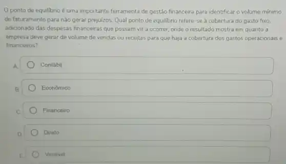 ponto de equilibrio é uma importante ferramenta de gestão financeira para identificar o volume mínimo
de faturamento para não gerar prejuizos. Qual ponto de equilibrio refere-se a cobertura do gasto fixo.
adicionado das despesas financeiras que possam vir a ocorrer, onde o resultado mostra em quanto a
empresa deve gerar de volume de vendas ou receitas para que haja a cobertura dos gastos operacionais e
financeiros?
Contábil
Econômico
Financeiro
Direto
Variavel