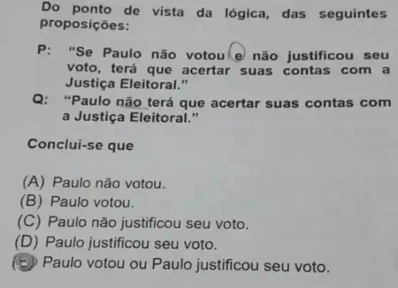 Do ponto de vista da lógica, das seguintes
proposições:
P:"Se Paulo não votoule não justificou seu
voto, terá que acertar suas contas com a
Justiça Eleitoral."
Q:Paulo não terá que acertar suas contas com
a Justiça Eleitoral."
Conclui-se que
(A) Paulo não votou.
(B) Paulo votou.
(C)Paulo não justificou seu voto.
(D) Paulo justificou seu voto.
Paulo votou ou Paulo justificou seu voto.