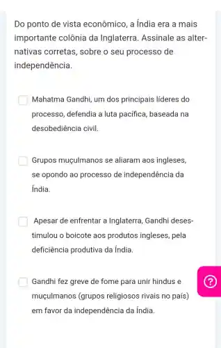 Do ponto de vista econômico, a India era a mais
importante colônia da Inglaterra Assinale as alter-
nativas corretas , sobre o seu processo de
independência.
Mahatma Gandhi,um dos principais líderes do
processo, defendia a luta pacífica baseada na
desobediência civil.
Grupos muçulmanos se aliaram aos ingleses,
se opondo ao processo de independência da
India.
Apesar de enfrentar a Inglaterra, Gandhi deses-
timulou o boicote aos produtos ingleses, pela
deficiência produtiva da índia
Gandhi fez greve de fome para unir hindus e
muçulmanos (grupos religiosos rivais no país)
em favor da independência da India.