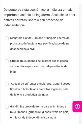 Do ponto de vista econômico, a india era a mais
importante colônia da Inglaterra . Assinale as alter-
nativas corretas , sobre o seu processo de
independência.
Mahatma Gandhi um dos principais líderes do
processo, defendia a luta pacífica , baseada na
desobediência civil.
Grupos muçulmanos se aliaram aos ingleses,
se opondo ao processo de independência da
india.
Apesar de enfrentar a Inglaterra, Gandhi deses-
timulou o boicote aos produtos ingleses, pela
deficiência produtiva da índia.
Gandhi fez greve de fome para unir hindus e
muçulmanos (grupos religiosos rivais no país)