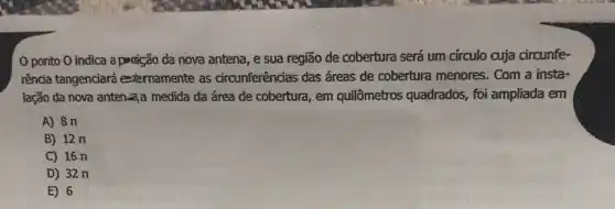 ponto O indica a pagição da nova antena, e sua região de cobertura será um círculo cuja circunfe-
rência tangenciará externamente as circunferências das áreas de cobertura menores Com a insta-
lação đa nova anten-aạa medida da área de cobertura, em quilômetros quadrados.foi ampliada em
A) 8 n
B) 12n
C) 16 n
D) 32 n
E) 6