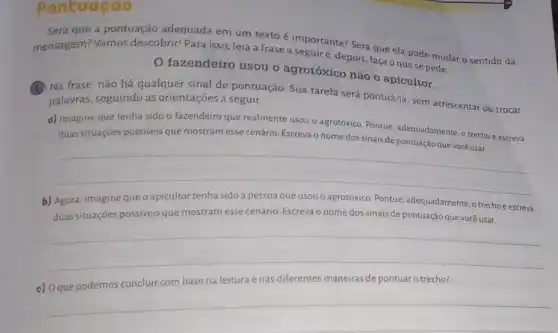 Pontuaçao
Será que a pontuação adequada em um texto c.importante? Será que ela pode mudar o sentido da
mensagem? Vamos descobrir! Para isso, leia a frase a seguire depois, faça o que se pede.
fazendeiro usou o agrotóxico não o apicultor.
Na Na frase, não há qualquer sinal de pontuação. Sua tarefa será pontuá-la, sem acrescentar ou trocar palavras, seguindo as orientações a seguir.
a) Imagine que tenha sido o fazendeiro que realmente usou o agrotóxico Pontue, adequadamente, o trecho e escreva
e escreva
duas situações possiveis que
__
b) Agora, imagine que o apicultor tenha sido a pessoa que usou o agrotóxico. Pontue adequadamente, o trecho escreva
duas situações possíveis que mostram esse cenário. Escreva o nome dos sinais de pontuação que você usar.
__
c) Oque podemos concluir com base na leitura e nas diferentes maneiras de pontuar o trecho?
__