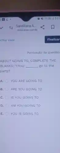 Pontuação da questão:
ABOUT GOING TO, COMPLETE THE
BLANKS: "(You) __ go to the
party?
A. YOU ARE GOING TO
B. ARE YOU GOING TO
C. IS YOU GOING TO
D. AM YOU GOING TO
E. YOU IS GOING TO