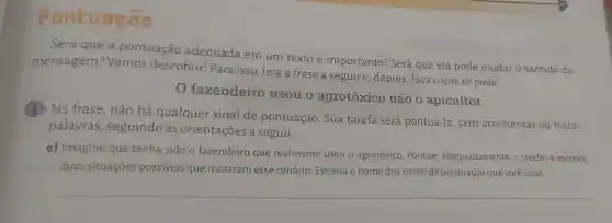 Pontuação
Será que a pontuação adequada em um texto é importante? Será que ela pode mudar o sentido da
mensagem:Vamos descobrir! Para isso, leia a frase a seguire, depois , faça o que se pede.
fazendeiro usou o agrotóxico não o apicultor
(1) Na frase , não há qualquer sinal de pontuação . Sua tarefa será pontuá-la, sem acrescentar ou trocar
palavras , seguindo as orientações a seguir.
a) Imagine que tenha sido o fazendeiro que realmente usou o agrotóxico. Pontue , adequadamente, o trecho e escreva
duas situações possíveis que mostram esse cenário. Escreva o nome dos sinais de pontuação que você usar.