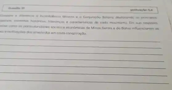 pontuoçōo: 0.4
Compare e diferencie a Inconfidencia Mineira e a Conjuração Baiana destacando os principais
bietivos.contextos historicos lideranças e caracteristicas de cada movimento. Em sua resposta,
olise como as particularidades sociais e econômicas de Minas Gerais e da Bahia influenciaram as
ese
motivoções dos envolvidos em cada conspiração.
__