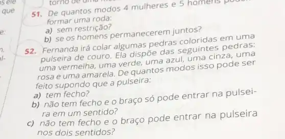 poor.
51.De quantos modos 4 mulheres e 5 homens po
formar uma roda:
a) sem restrição?
b) se os permanecer em juntos?
52. Fernanda irá colar algumas pedras coloridas em uma
pulseira de couro Ela dispōe das seguintes pedras:
uma vermelha, uma verde, uma azul uma cinza, uma
rosa e uma amarela De quantos modos isso pode ser
feito supondo que a pulseira:
a) tem fecho?
b) não tem fecho e o braço só pode entrar na pulsei-
ra em um sentido?
c) não tem fecho e o braço pode entrar na pulseira
nos dois sentidos?