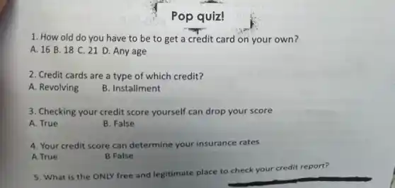 Pop quiz!
1. How old do you have to be to get a credit card on your own 7
A. 168 . 18 C. 21 D. Any age
2. Credit cards are a type of which credit?
A. Revolving
B. Installment
3. Checking your credit score yourself can drop your score
A. True
B. False
4. Your credit score can determine your insurance rates
A True
B False
5. What is the ONLY free and legitimate place to check y
your credit report?