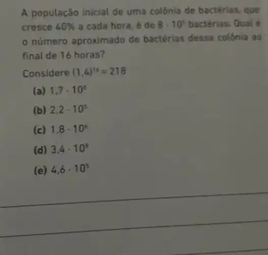 A população inicial de uma colônia de bactérias, que
cresce 40%  a cada hora, é de 8cdot 10^5 bactérias. Qual é
número aproximado de bactérias dessa colônia ao
final de 16 horas?
Considere (1,4)^16=218
(a) 1,7cdot 10^8
(b) 2,2cdot 10^5
(c) 1,8cdot 10^6
(d) 3,4cdot 10^8
(e) 4,6cdot 10^5