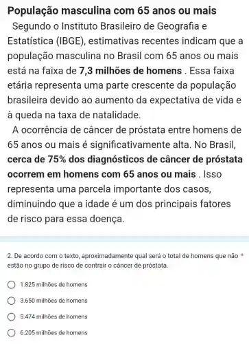 População masculina I com 65 anos ou mais
Segundo o Instituto Brasileiro de Geografia e
Estatística (IBGE) , estimativas recentes indicam que a
população masculina no Brasil com 65 anos ou mais
está na faixa de 7,3 milhões de homens . Essa faixa
etária representa uma parte crescente da população
brasileira devido ao aumento da expectativa de vida e
à queda na taxa de natalidade.
A ocorrência de câncer de próstata entre homens de
65 anos ou mais é significativamente alta. No Brasil,
cerca de 75%  dos diagnósticos ; de câncer de próstata
ocorrem em homens com 65 anos ou mais . Isso
representa uma parcela importante dos casos,
diminuindo que a idade é um dos principais fatores
de risco para essa doença.
2. De acordo com o texto , aproximadamente qual será o total de homens que não
estão no grupo de risco de contrair o câncer de próstata.
1.825 milhões de homens
3.650 milhões de homens