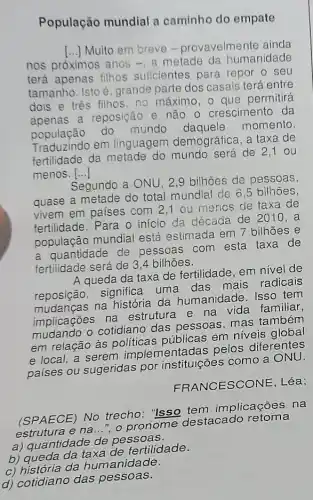 População mundial a caminho do empate
()
Muito em breve - provavelmente ainda
nos próximos anos -, a metade da humanidade
terá apenas filhos suficientes para repor o seu
tamanho. Isto é grande parte dos casais terá entre
dois e tres filhos no máximo, o que permitirá
apenas a reposição e não o crescimento da
população do mundo momento.
Traduzindo em linguagem demográfica, a taxa de
fertilidade da metade do mundo será de 2 ,1 ou
() menos.
Segundo a ONU, 2 ,9 bilhões de pessoas,
quase a metade do total mundial de 6 ,5 bilhoes.
vivem em países com 2,1 ou mencs de taxa de
fertilidade. Para o início da década de 2010 , a
população mundial está estimada em 7 bilhões e
a quantidade de pessoas com esta taxa de
fertilidade será de 3 ,4 bilhões.
A queda da taxa de fertilidade, em nivel de
reposição, significa uma das mais radicais
mudanças na história da humanidade. Isso tem
implicações na estrutura e na vida familiar,
mudando o cotidiano das pessoas, mas ta mbém
em relação às politicas públicas em niveis global
e local, a serem implementadas pelos diferentes
países ou sugeridas por instituições como a ONU
FR ANCESCONE, Léa;
(SPAECE) No trecho."Isso tem implicações na
estrutura e na...", o pronome destacado retoma
a) quantidade de pessoas.
b) queda da taxa de fertilidade.
c) história da hum anidade.
d) cotidiano das pessoas.