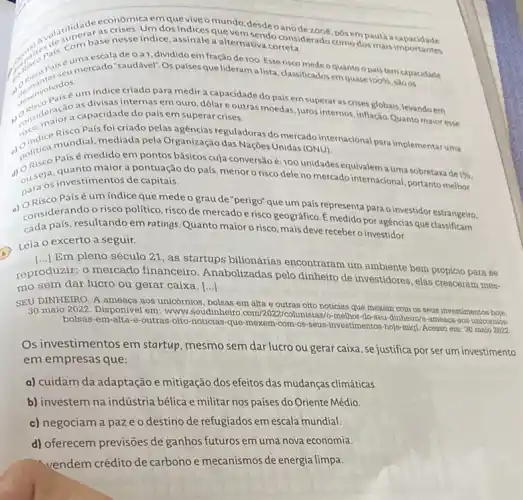 popular uma escala de o a 1, dividido em fração de 100. Esse risco medeo
quantoo pais tem capacidade
correta
"mercado "saudável". Os países que liderama lista classificadosem quase
100%  sao os
indice criado para medir a capacidade do país em superar as crises globais, levando em
as divisas internas em ouro, dólare outras moedas, juros internos,inflação Quanto maior esse
anderse a capacidade do país em superar crises.
País foi criado pelas agencias reguladoras do mercado internacional para implementaruma
politica musemedido em pela Organização das Nações Unidas (ONU).
Paísé medido em pontos básicos cuja conversão é:100 unidades equivalem a uma sobretaxa de
1%  (1) seja, quanto maior a pontuação do país, menor o risco dele no mercado internacional, portanto melhor
para os investimentos de capitais.
Paísé um índice que mede o grau de "perigo" que um país representa para o investidor estrangeiro.
considerand conditions ratings. Quanto maioro risco, mais deve receber o investidor.
considerando o risco político, risco de mercado e risco geográfico. É medido por agencias que classificam
Leia o excerto a seguir.
[..] Em pleno século 21, as startups bilionárias encontraram um ambiente bem propicio para se
reproduzir
()
mercado financeiro Anabolizadas pelo dinheiro de investidores, elas cresceram mes-
mo sem dar lucro ou gerar caixa. ()
SEU DINHEIRO. A ameaça aos unicórnios, bolsas em alta e outras oito noticias que mexem com os seus investimentos hoje.
30 maio 2022. Disponive I em: www.seudinheiro colunistas/o-methor-do-seu dinheiro/a-ameaca-aos-unicomion-
bolsas-em-alta-e-outras -oito-noticias-que-mexem -com-os-seus-investimentos hoje-miql. Acesso em 30 malo 2022
Os investimentos em startup, mesmo sem dar lucro ou gerar caixa , se justifica por ser um investimento
em empresas que:
a) cuidam da adaptação e mitigação dos efeitos das mudanças climáticas.
b) investem na indústria bélica e militar nos países do Oriente Médio.
c) negociam a paz eo destino de refugiados em escala mundial.
d) oferecem previsões de ganhos futuros em uma nova economia.
vendem crédito de carbono e mecanismos de energia limpa.