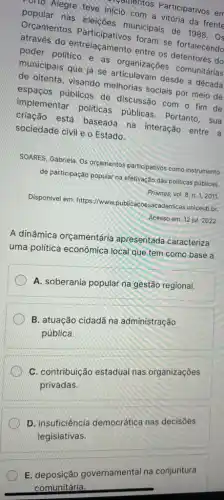 popularegre teve inicio com icio contos Participativos em
popular nas eleições municipais de 1988.
do entrelaçamento entre foram se fortalecendo
poder politico e as proanizações comunitarias
municipais que já se
de oitenta, visando melhorias sociais por meio de
espaços públicos de discussão com o fim de
implementar politicas públicas. Portanto, sua
criação está baseada na interação entre a
sociedade civil e o Estado.
SOARES, Gabriela. Os orcamentos participativos como instrumento
de participação popular na efetivação das politicas públicas
Prismas, vol. 8, n. 1, 2011.
Disponível em: https://www.publicacoesacademicas.uniceub.br
Acesso em: 12 jul 2022
A dinâmica orçamentária apresentada caracteriza
uma politica econômica local que tem como base a
A. soberania popular na gestão regional.
B. atuação cidadã na administração
pública.
C. contribuição estadual nas organizações
privadas.
D D. insuficiência democrática nas decisões
legislativas.
E. deposição governamental na conjuntura
comunitária.