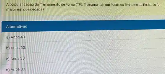 A popularização do Treinamento de Força (TF), Treinamento com Pesos ou Treinamento Resistido foi
maior em que década?
Alternativas
a) Anos 40
b) Anos 60
c) Anos 30
d) Anas 80.