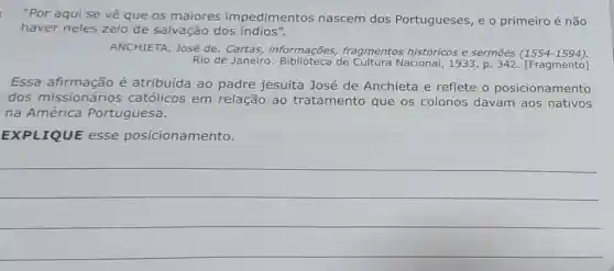 "Por aqui se vê que os maiores impedimentos nascem dos Portugueses, e o primeiro é não
haver neles zelo de salvação dos indios".
ANCHIETA, José de fragmentos históricos e sermōes (1554-1594)
Rio de Janeiro:de Cultura Nacional , 1933. p. 342 [Fragmento]
Essa afirmação é atribuída ao padre jesuíta José de Anchieta e reflete o posicionamento
dos missionários católicos em relação ao tratamento que os colonos davam aos nativos
na América Portuguesa.
EXPLIQUE esse posicionamento.
__