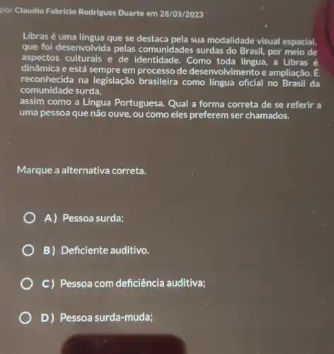 por Claudio Fabricio Rodrigues Duarte em 28/03/2023
Libras é uma língua que se destaca pela sua modalidade visual espacial,
que foi desenvolvida pelas comunidades surdas do Brasil , por meio de
aspectos culturais e de identidade. Como toda língua, a Libras é
dinâmica e está sempre em processo de desenvolvimento e ampliação. E
reconhecida na legislação brasileira como língua oficial no Brasil da
comunidade surda,
assim como a Lingua Portuguesa . Qual a forma correta de se referir a
uma pessoa que não ouve, ou como eles preferem ser chamados.
Marque a alternativa correta.
A) Pessoa surda;
B) Deficiente auditivo.
C) Pessoa com deficiência auditiva;
D) Pessoa surda -muda;