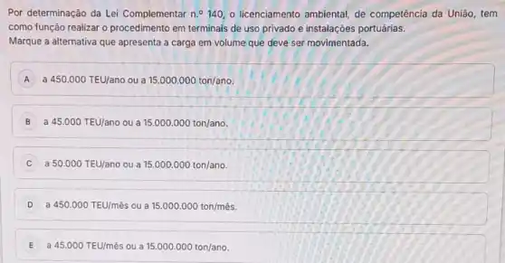 Por determinação da Lei Complementar n.^circ 140, o licenciamento ambiental de competência da União , tem
como função realizar o procedimento em terminais de uso privado e instalaçōes portuárias.
Marque a alternativa que apresenta a carga em volume que deve ser movimentada.
A a 450.000TEU/ano ua 15.000.000ton/ano.
B a 45.000TEU/ano ou a 15.000.000ton/ano
C a 50.000TEU/ano ou a 15.000.000ton/ano
D a 450.000TEU/mhat (e)s ou a 15.000.000ton/munderset (.)(hat (e))s
E ) a 45.000TEU/mhat (e)s ou a 15.000.000ton/ano