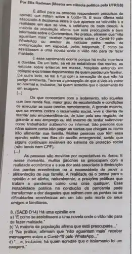 Por Ells Radman (Mestra em clência politica pola UFRGS)
E dificil para as pessoas responderem pesquisas de
opinizo que tratam sobre a CodN-19. E esse dilema ostá
associado a dicotomia entre o que aparece na televisão ea
realidade em que se vive, o cotidiano de cada cidade. A
maioria da população afirma que ostá preocupada e bem
informada sobre o Coronavirus. No prátice, alimam que "não
aguentam mais mensagens sobre a Covid -19 pelo
maldade.
comenicação, em especial; pal o vilǎo não para de fazer
ou assistir as noticias pelos melos de
comunicaçǎo,em especial, pelos telejomats E como se
E esse sentimento ocorre porque há multa incerteze
e dúvidas. De um lado, se về as estatisticas das mortes, as
noticias sobre enterros em massa, hospitals entrando em
colapso e os tristes depoimentos de quem perdeu um familiar.
De outro lado, se sal a rua com a sensação de que nǎo hả
perigo eminente. Tem-se a percepção de que a vida irả voltar
80 normal a, inclusive há quem acredite que o isolamento foi
um exagero.
 ldots 
Os que concordam com o isolamento, sao aqueles
que tem renda fixa maior grau de escolaridade e condiçōes
de executar as suas tarefas remotamente. A grande maioria,
que se mostra contra o isolamento social, vive o dilema de
manter seu empreendimento, de lutar pelo seu negócio, de
garantir o seu emprego ou até mesmo de tentar sobreviver
como trabalhador autonomo ou informal. Sǎo pessoas que
nàos sabem como irão pagar as contas que chegam ou como
irào alimentar sua familia Muitas pessoas que têm essa
opinião estão nas filas do auxilio emorgoncial, sendo que
alguns continuarn invisivels ao sistema de proteção social
(não tendo nem CPF).
food
As pessoas são movidas por expectativas ou dores., E
nesse momento, multos gaúchos se preocupam com a
realidade economica e a sua dor estả associada à diminuiçǎo
das perdas economicas ou a necessidade de provir a
alimentação de sua familia A realidade dá o passo para a
opinião e se alinha naturalmente, a posiptes politicas que
tratam a pandemia como uma crise qualquer. Essa
instabilidade politica na condução đã pandemia pode
transformar a dor daquelos quo sofrom com as pordas ou as
dificuldades economicas em um luto pela morte de seus
amigos e familiares,
8. (SAEB D14) Hà uma opinião em
a) "Ecomo se assistissem a uma novela onde o vilão não para
de fazer maldade."
b) "A maioria da população afirma que está preocupada __
c) "Na prática, afirmam que "não aguentam 'mais" receber
mensagons sobre a Covid-19 pelo WhatsApp __
d) "... o, inclusive, há quem acredite que o isolamento foi um
exagero."