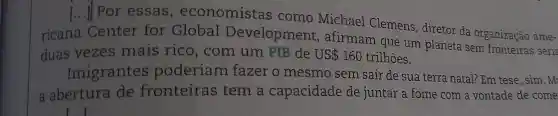 ()
[...] Por essas , economistas como Michael Clemens, diretor da organização ame-
ricana
Center for Global Development , afirmam que um planeta sem fronteiras seria
duas vezes mais rico, com um PIB de US 160 trilhões.
Imigrantes poderiam fazer o mesmo sem sair de sua terra natal? Em tese , sim. M:
a abertura de fronteiras tem a capacidade de juntar a fome com a vontade de come