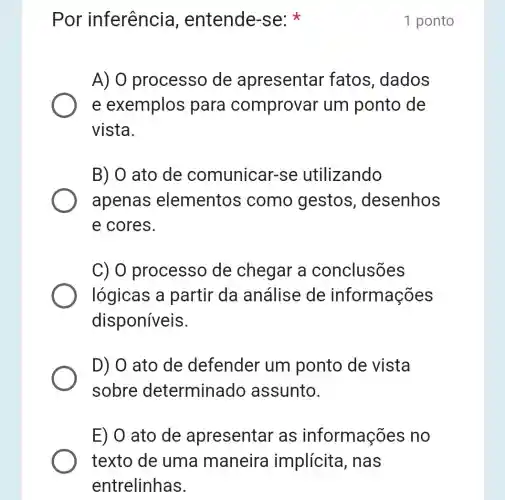 Por inferência , entende-se:
A) 0 processo de apresentar fatos, dados
e exemplos para comprovar um ponto de
vista.
B) 0 ato de comunicar-se utilizando
apenas elementos como gestos , desenhos
e cores.
C) O processo de chegar a conclusões
lógicas a partir da análise de informações
disponíveis.
D) 0 ato de defender um ponto de vista
sobre determinado assunto.
E) 0 ato de apresentar as informaç es no
1 ponto