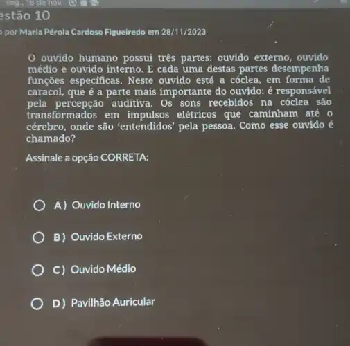 por Maria Pérola Cardoso Figueiredo em 28/11/2023
0 ouvido humano possui três partes:ouvido externo , ouvido
médio e ouvido interno. E cada uma destas partes desempenha
funçōes especificas. Neste ouvido está a cóclea, em forma de
caracol, que é a parte mais importante do ouvido: é responsável
pela percepção auditiva. Os sons recebidos na cóclea são
transformados em impulsos elétricos que caminham até 0
cérebro, onde são 'entendidos pela pessoa . Como esse ouvido é
chamado?
Assinale a opção CORRETA:
A) Ouvido Interno
B) Ouvido Externo
C) Ouvido Médio
D)Pavilhão Auricular