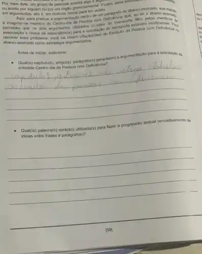 Por meio dele, um grupo de pessoas C. are
ou aceito por alguém ou por um órgão governamental. Porém, essa sollenay
em argumentos, isto em motivos claros para ser aceita.
é imaginar-se membro do Centro-dia da Pessoa com Deficiência que, ao ler o abaixo-assinado
para praticar a argumentação dentro de um paragrafo de abaixo-assinado, sua
percebeu que os dois felto pelos
associação e niveis de dependencia) para a (custeio do transporte stavam insufficientes bas
abaixo-assinado como estratégia argumentativa.
abaixo-assinado inserir citação(ōes) do Estatuto da Pessoa com Deficiènc Para
Antes de iniciar, selecione:
entidade Celtulo(s). artigo(s)capitulo(s)parágrafo(s) garante(m) a argumentação para a solicitação da
__
Qual(is) palavra(s) será(ão)utilizada(s) para fazer a progressão textual (encadeamento de
ideias entre frases e parágrafos)?
__