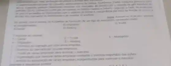 is por meis the fixaciao the presos
to Conselin Administrativo de Defess instaurou processo para
anurer supoutes financeires abusives nos mercados de e revenda de gás liquefeito de
contreodo como gets of cozinina, no Distrito Federal e Segundo o Cade, he evidencias
the sure on according se organization com o objetive de limitar a concorréncia por meio da foxação de precose
thinks tros mercados be diomburcito e the revende do produto
Exame Acessado em 26 jan 2017 adaptado
com a notica te suspenas the formacat de um tipo de monopólio conhecido como:
b) oligopolio
c) truste
d carte
E hoiding
1-Care
2-Truste
3-Monopólio
5- Hoiding
Sominic do mencati por uma unica empresa
Dominis to mencads por poucas empresses
the latias empressat para dominar o mercado.
) Organizaran que comple varias empresas mediamte o controle majoritário das acoes
de kerias empresas independentes para controlar o mercado.
a sequencia comera