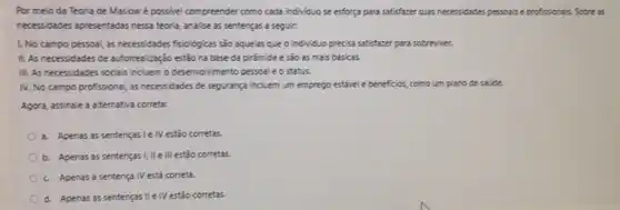 Por melo da Teoria de Maslowé possivel compreender como cada individuo se esforça para satisfazer suas necessidades pessoals e profissiona's. Sobre as
necessidades apresentadas nessa teoria, analise as sentenças a seguir:
1. No campo pessoal, as necessidades fsio/ogicas sio aquelas que o individuo precisa satisfazer para sobreviver.
II. As necessidades de autorrealização estão na base da pirâmide e são as mais básicas.
III. As necessidades socia's incluem o desenvolvimento persoal e o status.
IV. No campo profissional as necessidades de segurança incluem um emprego estável e beneficios, como um plano de saúde.
Agora, assinale a aiternativa correta:
a. Apenas as sentenças I e IV estão corretas.
b. Apenas as sentenças I, II e III estão corretas
c. Apenas a sentença IV está correta.
d. Apenas as sentenças II e IV estão corretas.