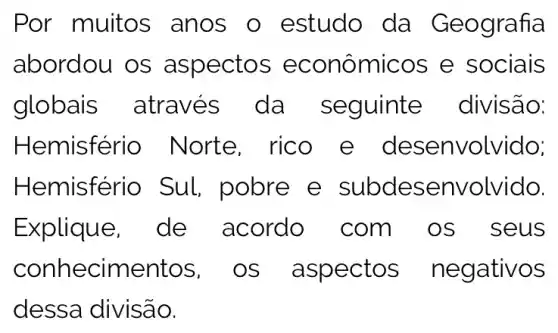 Por muitos anos o estudo da Geografia
abordou os aspectos econômicos e sociais
globais es da divisão:
Hemisfér io Norte esenvolvido;
Hemisfér io Sul subdese nvolvido.
Explique, de com_os s eus
conh e os_aspe ctos negativ IOS
dessa divisão.