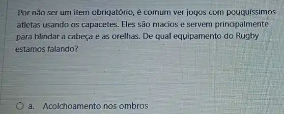 Por não ser um item obrigatório, é comum ver jogos com pouquíssimos
atletas usando os capacetes. Eles são macios e servem principalmente
para blindar a cabeça e as orelhas. De qual equipamento do Rugby
estamos falando?
a. Acolchoamento nos ombros