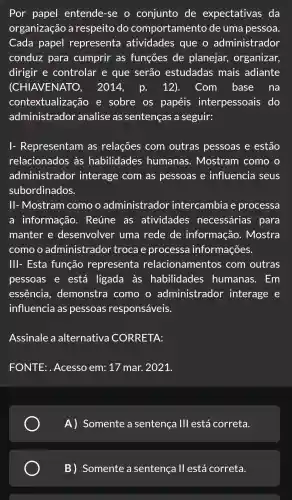 Por papel entende -se o conjunto de expectativas , da
organização a respeito do comportamento de uma pessoa.
Cada papel representa atividades que o administrador
conduz para cumprir as funções de planejar,organizar,
dirigir e controlar e que serão estudadas mais adiante
(CHI AVENATO , 2014.p. 12). Com base na
contextualiza ao e sobre . OS papéis interpessoais do
administrador analise as sentenças a seguir:
Representam , as relações com outras pessoas e estão
relacionados às habilidades humanas . Mostram como o
administrador interage com as pessoas e influencia seus
subordinados.
II-Mostram I como o administrador intercambia e processa
a informação . Reúne as atividades necessárias para
manter e desenvolver uma rede de informação . Mostra
como o administrador troca e processa informações.
Ill-Esta função representa relacionamentos com outras
pessoas e está ligada I as habilidades humanas . Em
essência , demonstra como o administrador interage e
influencia as pessoas responsáveis.
Assinale a alternativa CORRETA:
FONTE:. Acesso em: 17 mar.2021.
A)Somente a sentença 111 está correta.
B) Somente a sentença II está correta.