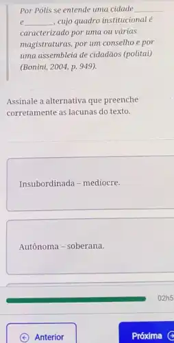 Por Polis se entende uma cidade __
__ , cujo quadro institucionalé e
caracterizado por uma ou várias
magistraturas, por um consetho e por
uma assembleia de cidadãos (politai)
(Bonini, 2004, p. 949).
Assinale a alternativa que preenche
corretamente as lacunas do texto.
Insubordinada - mediocre.
Autônoma - soberana.