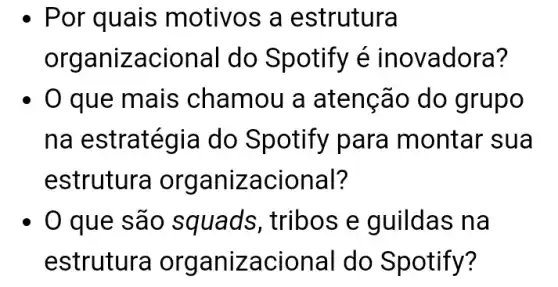 Por quais motivos a estrutura
organizacional do Spotify é ino vadora?
0 que mais chamou a atenção do g rupo
na estratégia do Spotify para montar sua
estrutura orga nizacional?
0 que são squads, tribos e guildas na
estrutura orga nizacional do Spotify?