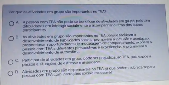 Por que as atividades em grupo são importantes no TEA?
A. A pessoa com TEA não pode se beneficiar de atividades em grupo, pois tem
dificuldades em interagir socialmente e acompanhar o ritmo dos outros
participantes.
B. As atividades em grupo são importantes no TEA porque facilitam o
nvolvimento de habilidades promovem a inclusão e aceitação,
proporcionam oportunidades de modelagem de comportamento, expôem a
pessoa com TEA a perspectivas e experiencias,promovem o
desenvolvimento de autoestima.
C. Participar de atividades em grupo pode ser prejudicial ao TEA, pois expoe a
pessoa a situações de estresse e ansiedade.
D. Atividades em grupo são dispensáveis no TEA, ja que podem sobrecarregara
pessoa com TEA com interações sociais excessivas