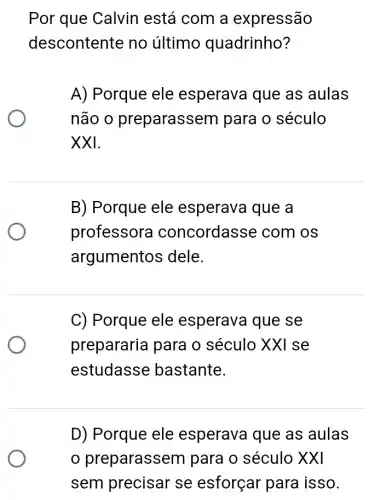 Por que Calvin está com a expressão
descontente no último quadrinho?
A) Porque ele esperava que as aulas
não o preparasse m para o século
XXI.
B) Porque ele esperava que a
professora concordasse com os
argumentos dele.
C) Porque ele esperava que se
prepararia para o século XXI se
estudasse bastante.
D) Porque ele esperava que as aulas
preparasse m para o século XXI
sem precisar se esforçar para isso.