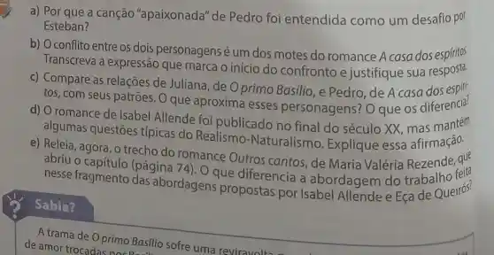 a) Por que a canção "apaixonada"de Pedro foi entendida como um desafio por
Esteban?
b) Oconflito entre os dois personagens é um dos motes do romance A casa dos espiritos.
Transcreva a expressão que marca o início do confronto e justifique sua resposta.
c) Compare as relações de Juliana , de O primo Basilio ,e Pedro, de A casa dos espiri
tos, com seus patrões. O que aproxima esses personagens? O que os diferencia?
d) O romance de Isabel Allende foi publicado no final do século XX, mas mantem
algumas questōes típicas do Realismo -Naturalismo Explique essa afirmação.
e) Releia, agora, o trecho do romance Outros cantos, de Maria Valéria Rezende, que
abriu o capítulo (pagina
nesse fragmento das abordagens pre diferencia a abordagem do