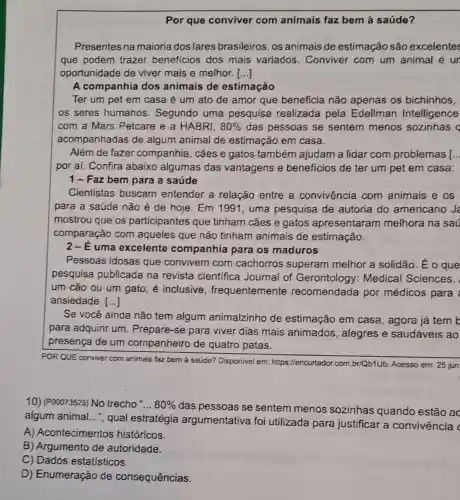 Por que conviver com animais faz bem à saúde?
Presentes na maioria dos lares brasileiros , os animais de estimação são excelentes
que podem trazer beneficios dos mais variados . Conviver com um animal é ur
oportunidade de viver mais e melhor. ()
A companhia dos animais de estimação
Ter um pet em casa é um ato de amor que beneficia não apenas os bichinhos,
os seres humanos . Segundo uma pesquisa realizada pela Edellman Intelligence
com a Mars Petcare e a HABRI. 80%  das pessoas se sentem menos sozinhas q
acompanhadas de algum animal de estimação em casa.
Além de fazer companhia, cães e gatos também ajudam a lidar com problemas [ __
por aí. Confira abaixo algumas das vantagens e beneficios de ter um pet em casa:
1-Faz bem para a saúde
Cientistas buscam entender a relação entre a convivência com animais e os
para a saúde não é de hoje. Em 1991, uma pesquisa de autoria do americano J
mostrou que os participantes que tinham cães e gatos apresentaram melhora na saú
comparação com aqueles que não tinham animais de estimação.
2-E uma excelente companhia para os maduros
Pessoas idosas que convivem com cachorros superam melhor a solidão . Eo que
pesquisa publicada na revista científica Journal of Medical Sciences.
um cão ou um gato, é inclusive , frequentemente recomendada por médicos para
ansiedade. ()
Se você ainda não tem algum animalzinho de estimação em casa , agora já tem b
para adquirir um . Prepare-se para viver dias mais animados, alegres e saudáveis ao
presença de um companheiro de quatro patas.
POR QUE conviver com animais faz bem à saúde? Disponivel em:https://encurtador.com br/Qb1Ub. Acesso em: 25 jun
10) (P00073525) No trecho __ 80% 
das pessoas se sentem menos sozinhas quando estão ac
algum animal __
", qual estratégia argumentativa foi utilizada para justificar a convivência c
A) Acontecimentos históricos.
B) Argumento de autoridade.
C) Dados estatísticos.
D) Enumeração de consequências.