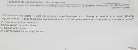 POR QUE conviver com animais faz bem a saude? Disponivel em. https //encurtador com brQb1UD. Acesso em: 25 jun. 2024. Fragmento
(POOO73525 SUP)
05) (P00073525) No trecho __ 80%  das pessoas se sentem menos sozinhas quando estão acompanhadas de
algum animal...", qual estratégia argumentativa foi utilizada para justificar a convivência com os animais?
A) Acontecimentos históricos
B) Argumento de autoridade.
C) Dados estatisticos.
D) Enumeração de consequências.