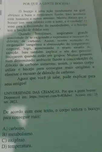 POR QUE A GENTE BOCEJA?
bocejo é uma ação involuntária na qual
abrimos a boca e respiramos fundo.Isso acontece
com humanos e outros Muitos dizem que o
bocejo tem uma relação com o sono,e é verdade! O
sono gera a diminuição do metabolismo, e o bocejo
tem a função de driblar isso.
Quando bocejamos , inspiramos grande
quantidade de ar oxigenado e expiramos o excesso de
dióxido de carbono .Assim, ocorre aumento da
oxigenação sanguínea e diminuição da temperatura
corporal , logo , aumentando o nosso estado de
atenção. Isso também explica o ato das pessoas
bocejarem quando estão em grupos . Muitas pessoas
num determinado ambiente fazem a concentração de
dióxido de carbono aumentar assim, o nosso corpo
utiliza o bocejo para conseguir mais oxigênio e
eliminar o excesso de dióxido de carbono.
Agora que você já sabe , pode explicar para
seus amigos!
UNIVERSIDADE DAS CRIANCAS . Por que a gente boceja?
Disponível em: https://tinyurl.com/8v83bdwt
Acesso em: 28
set. 2023.
De acordo com esse texto, o corpo utiliza o bocejo
para conseguir mais:
A) carbono.
B ) metabolismo.
C) oxigênio.
D)temperatura.