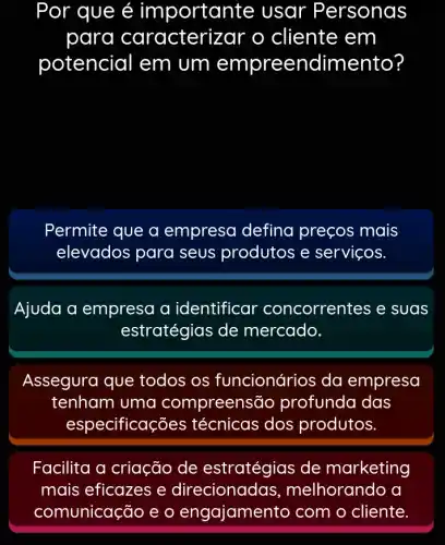 Por que é importan te usar Personas
para caracteri zar o cliente em
potencial em um empreendimento?
Permite que a empresa defina preços mais
elevados para seus produtos e serviços.
Ajuda a empresa a identificar concorrentes e suas
estratégias de mercado.
Assegura que todos os funcionários da empresa
tenham uma compreensão profunda das
especificações técnicas dos produtos.
Facilita a criação de estratégias de marketing