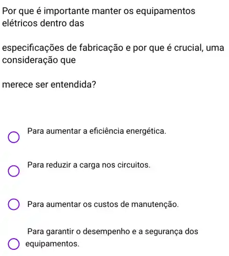 Por que é importante manter os equipamentos
elétricos dentro das
especificaç ões de fabricação e por que é crucial, uma
consideração que
merece ser entendida?
Para aumentar a eficiência energética.
Para reduzir a carga nos circuitos.
Para aumentar os custos de manutenção.
Para garantir o desempenho e a segurança dos
equipamentos.