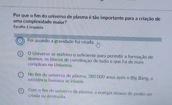 Por que o fim do universo de plasma é tão importante para a criação de
uma complexidade maior?
Escolha 1 resposta:
A Foi quando a gravidade foi criada.
B
Universo se resfriou o sufciente para permitir a formação de
átomos, os blocos de construção de tudo o que há de mais
complexo no Universo.
C
No fim do universo de plasma, 380.000 anos após o Big Bang., a
existência humana se iniciou.
D Com o fim do universo de plasma, a energia deixou de poder ser
(D)
criada ou destruida.