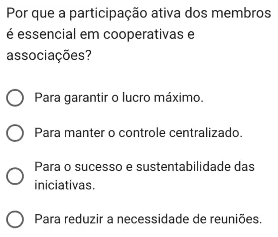 Por que a participação ativa dos membros
é essencial em cooperativas e
associações?
Para garantir o lucro máximo.
Para manter o controle centralizado.
Para o sucesso e sustentabilid ade das
iniciativas.
Para reduzir a necessidade de reuniōes.