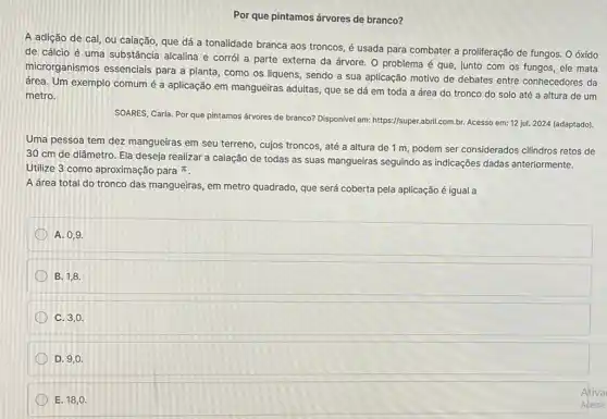 Por que pintamos árvores de branco?
A adição de cal ou caiação, que dá a tonalidade branca aos troncos, é usada para combater a proliferação de fungos. O óxido
de cálcio é uma substância alcalina e corrói a parte externa da árvore. 0 problema é que, junto com os fungos, ele mata
microrganismos essenciais para a planta, como os liquens, sendo a sua aplicação motivo de debates entre conhecedores da
área. Um exemplo comum é a aplicação em mangueiras adultas, que se dá em toda a área do tronco do solo até a altura de um
metro.
SOARES, Carla. Por que pintamos árvores de branco?Disponivel em: https://super abril.com.br. Acesso em:12 jul. 2024 (adaptado).
Uma pessoa tem dez mangueiras em seu terreno , cujos troncos, até a altura de 1 m, podem ser considerados cilindros retos de
30 cm de diâmetro.Ela deseja realizar a caiação de todas as suas mangueiras seguindo as indicações dadas anteriormente.
Utilize 3 como aproximação para pi 
A área total do tronco das mangueiras, em metro quadrado, que será coberta pela aplicação é igual a
A. 0,9
B. 1,8.
C. 3,0.
D. 9,0.
E. 18,0.